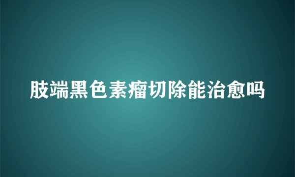 肢端黑色素瘤切除能治愈吗
