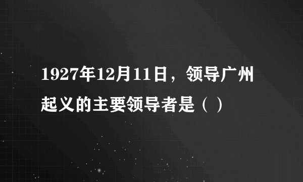 1927年12月11日，领导广州起义的主要领导者是（）