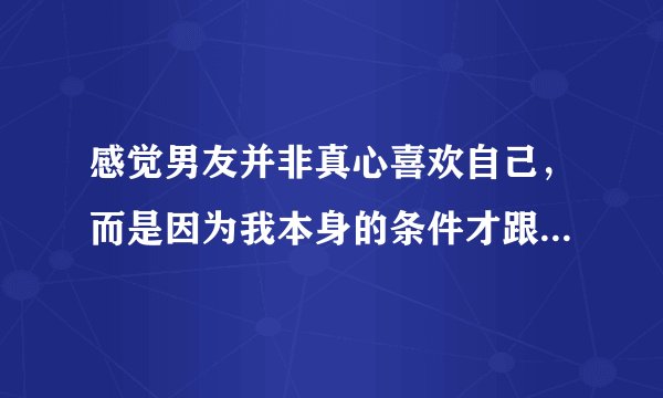 感觉男友并非真心喜欢自己,而是因为我本身的条件才跟我在一起的,咋办?