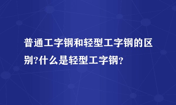 普通工字钢和轻型工字钢的区别?什么是轻型工字钢？