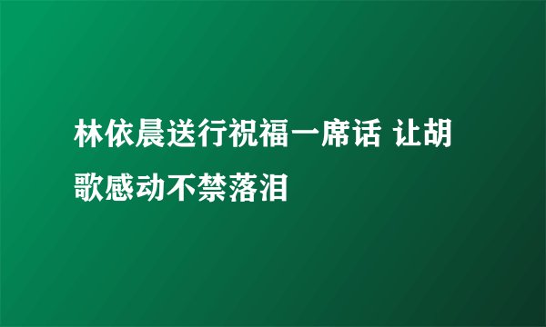 林依晨送行祝福一席话 让胡歌感动不禁落泪
