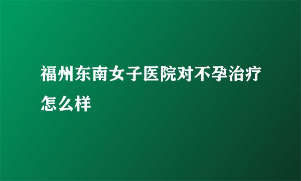 福州东南女子医院对不孕治疗怎么样