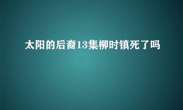 太阳的后裔13集柳时镇死了吗