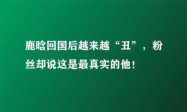 鹿晗回国后越来越“丑”，粉丝却说这是最真实的他！