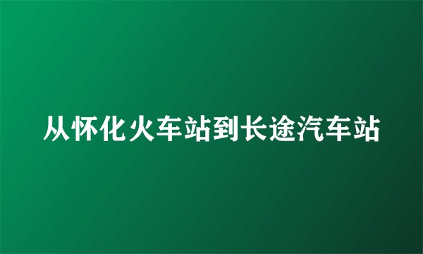 从怀化火车站到长途汽车站