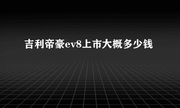 吉利帝豪ev8上市大概多少钱