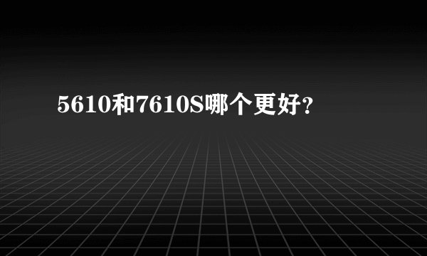 5610和7610S哪个更好？