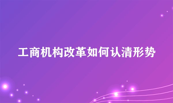 工商机构改革如何认清形势