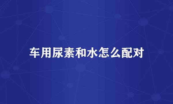 车用尿素和水怎么配对
