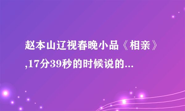 赵本山辽视春晚小品《相亲》,17分39秒的时候说的台词是什么,?