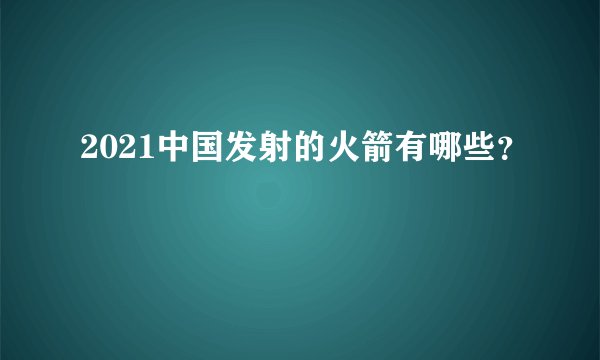 2021中国发射的火箭有哪些？