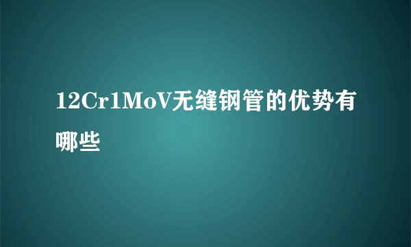 12Cr1MoV无缝钢管的优势有哪些