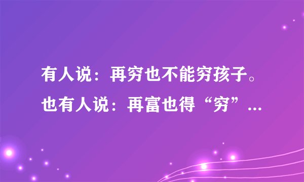 有人说:再穷也不能穷孩子。也有人说:再富也得“穷”孩子。请你用100字左右的文字谈谈你对这些观点的看法。