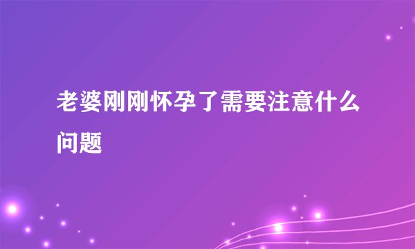 老婆刚刚怀孕了需要注意什么问题