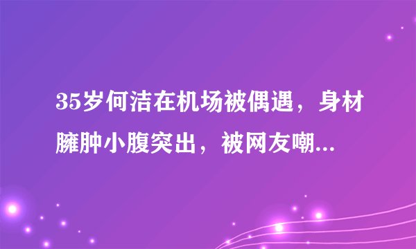 35岁何洁在机场被偶遇，身材臃肿小腹突出，被网友嘲笑是中年妇女