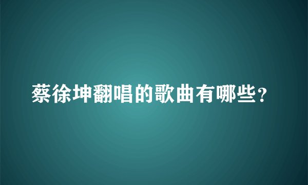 蔡徐坤翻唱的歌曲有哪些?