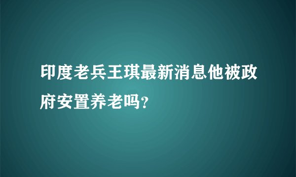 印度老兵王琪最新消息他被政府安置养老吗?