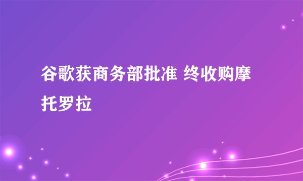 谷歌获商务部批准 终收购摩托罗拉
