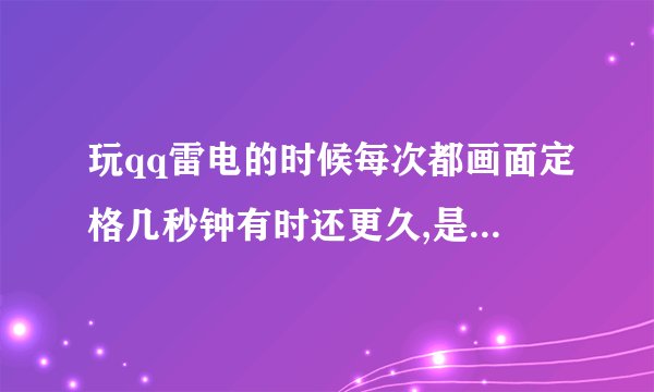 玩qq雷电的时候每次都画面定格几秒钟有时还更久,是什么原因啊,有谁能帮帮我啊`