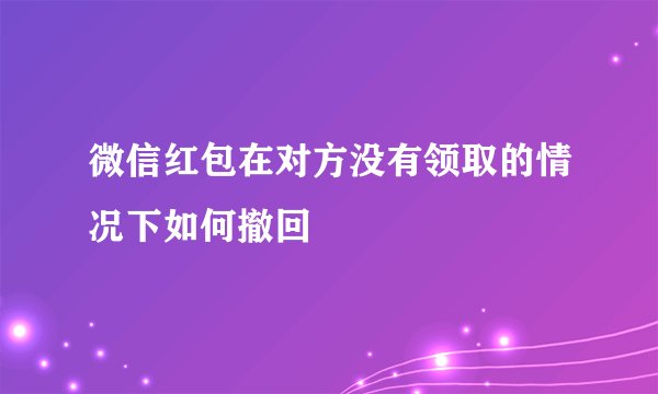 微信红包在对方没有领取的情况下如何撤回