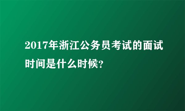 2017年浙江公务员考试的面试时间是什么时候?