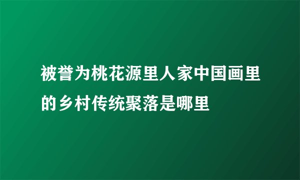 被誉为桃花源里人家中国画里的乡村传统聚落是哪里