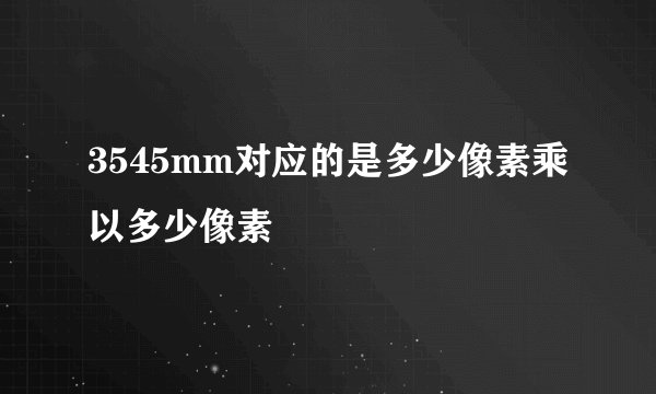 3545mm对应的是多少像素乘以多少像素