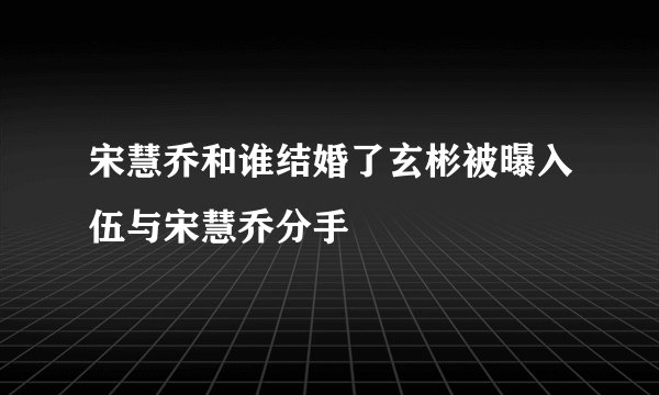 宋慧乔和谁结婚了玄彬被曝入伍与宋慧乔分手