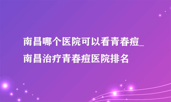 南昌哪个医院可以看青春痘_南昌治疗青春痘医院排名