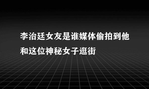 李治廷女友是谁媒体偷拍到他和这位神秘女子逛街