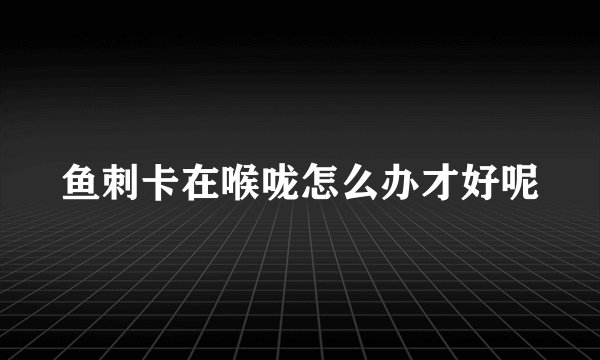 鱼刺卡在喉咙怎么办才好呢