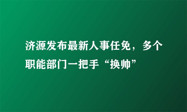 济源发布最新人事任免，多个职能部门一把手“换帅”