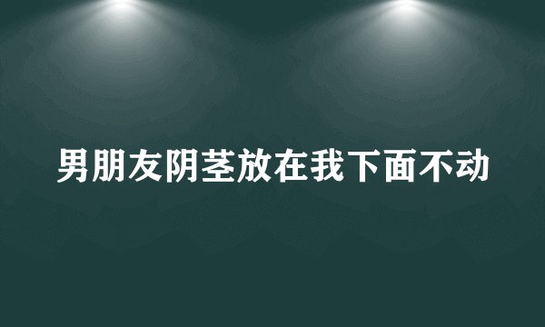 男朋友阴茎放在我下面不动