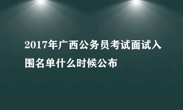 2017年广西公务员考试面试入围名单什么时候公布