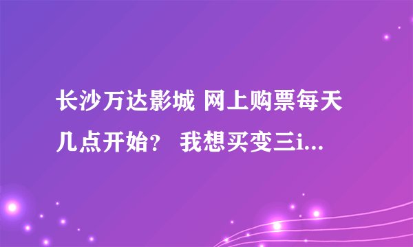 长沙万达影城 网上购票每天几点开始？ 我想买变三imax。求指导。我是外地的！