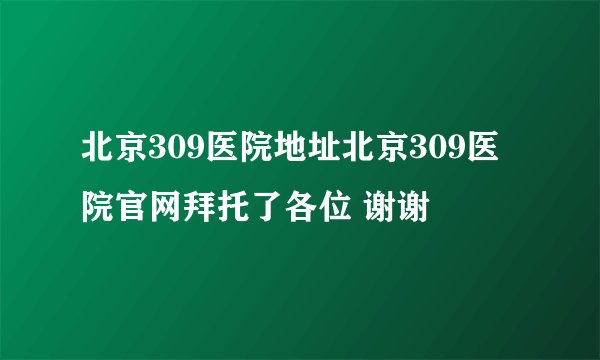 北京309医院地址北京309医院官网拜托了各位 谢谢