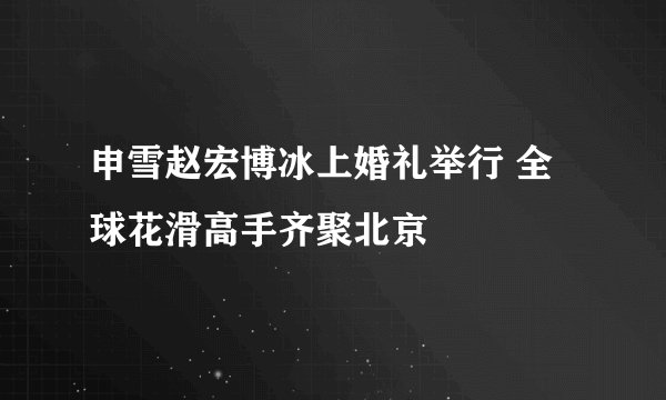 申雪赵宏博冰上婚礼举行 全球花滑高手齐聚北京
