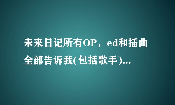 未来日记所有OP，ed和插曲全部告诉我(包括歌手)，谢谢了。。。。