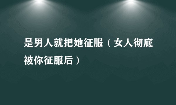 是男人就把她征服（女人彻底被你征服后）