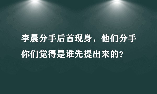李晨分手后首现身,他们分手你们觉得是谁先提出来的?