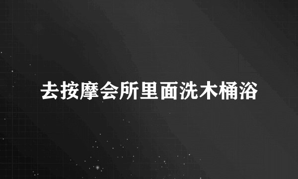 去按摩会所里面洗木桶浴