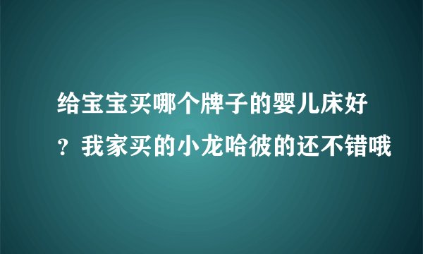 给宝宝买哪个牌子的婴儿床好？我家买的小龙哈彼的还不错哦