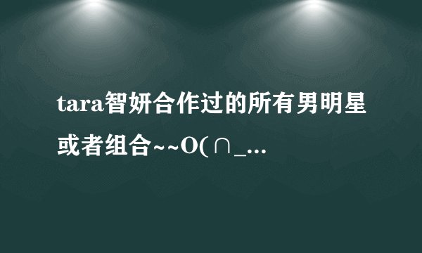 tara智妍合作过的所有男明星或者组合~~O(∩_∩)O谢谢