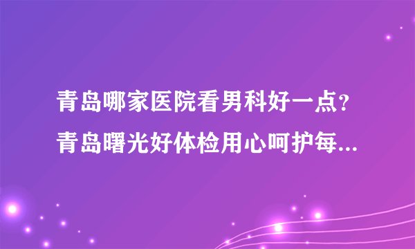 青岛哪家医院看男科好一点？青岛曙光好体检用心呵护每一位患者