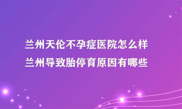 兰州天伦不孕症医院怎么样 兰州导致胎停育原因有哪些