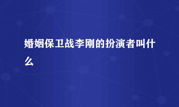 婚姻保卫战李刚的扮演者叫什么
