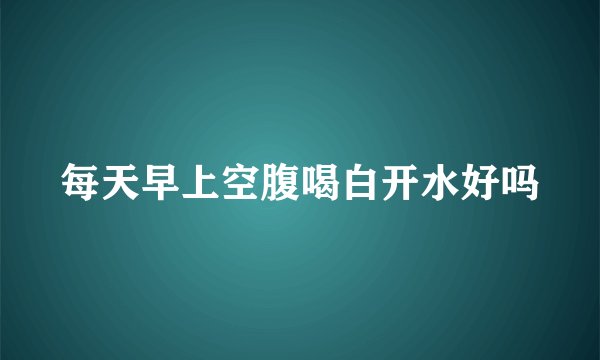 每天早上空腹喝白开水好吗