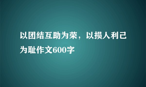 以团结互助为荣,以损人利己为耻作文600字