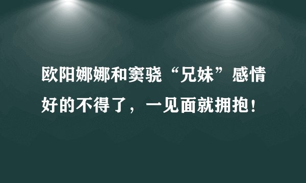 欧阳娜娜和窦骁“兄妹”感情好的不得了,一见面就拥抱!