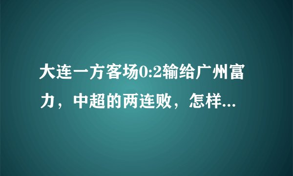 大连一方客场0:2输给广州富力,中超的两连败,怎样评价这场比赛?